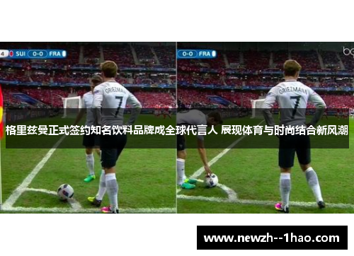 格里兹曼正式签约知名饮料品牌成全球代言人 展现体育与时尚结合新风潮
