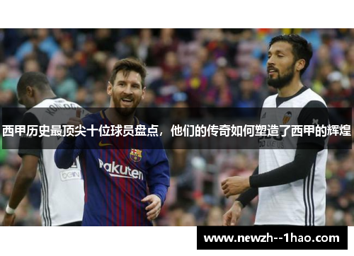 西甲历史最顶尖十位球员盘点，他们的传奇如何塑造了西甲的辉煌