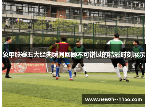 象甲联赛五大经典瞬间回顾不可错过的精彩时刻展示