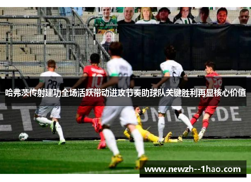 哈弗茨传射建功全场活跃带动进攻节奏助球队关键胜利再显核心价值