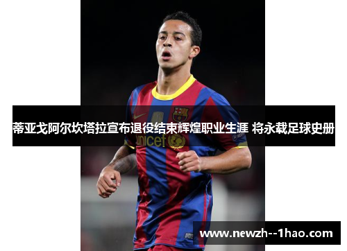 蒂亚戈阿尔坎塔拉宣布退役结束辉煌职业生涯 将永载足球史册