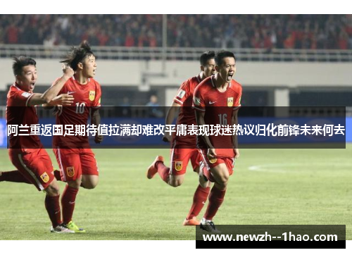 阿兰重返国足期待值拉满却难改平庸表现球迷热议归化前锋未来何去